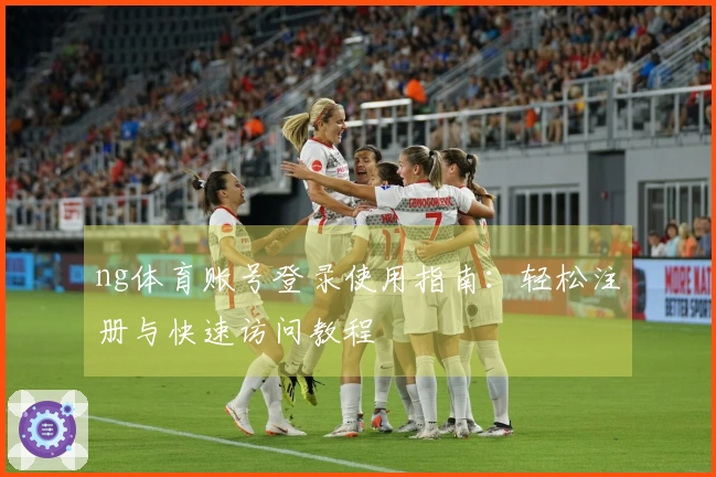 ng体育账号登录使用指南：轻松注册与快速访问教程