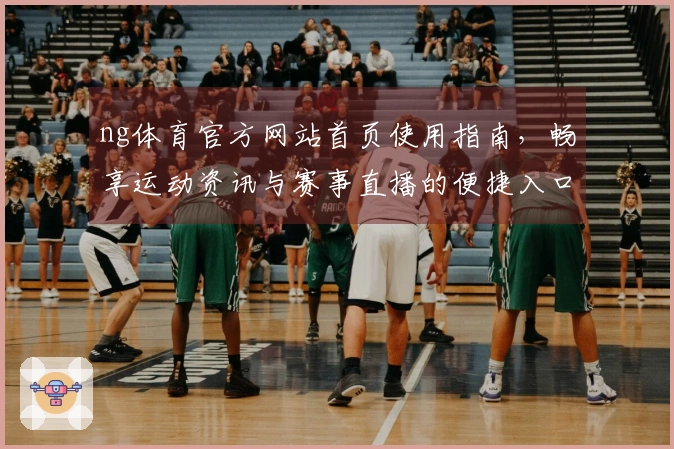 ng体育官方网站首页使用指南，畅享运动资讯与赛事直播的便捷入口