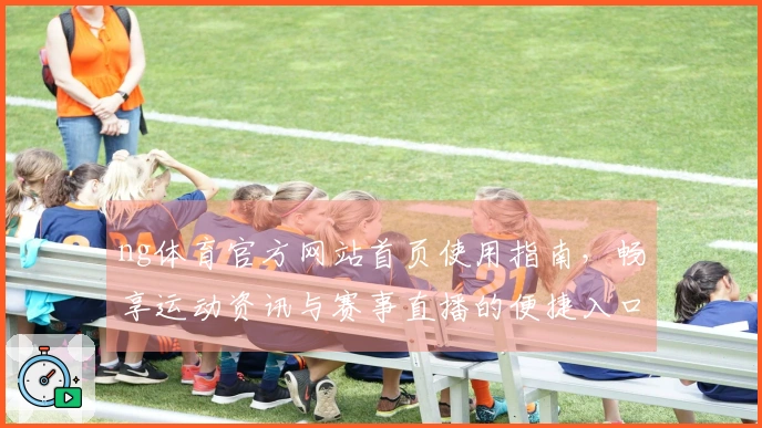ng体育官方网站首页使用指南，畅享运动资讯与赛事直播的便捷入口
