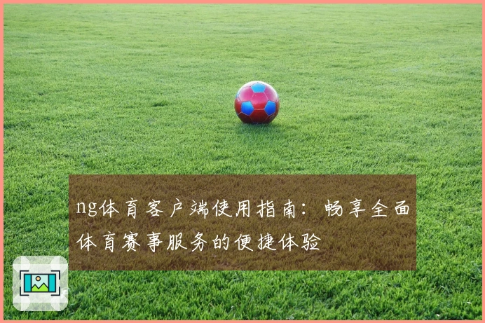 ng体育客户端使用指南：畅享全面体育赛事服务的便捷体验